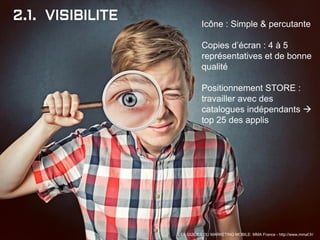 2.1. VISIBILITE Icône : Simple & percutante
Copies d’écran : 4 à 5
représentatives et de bonne
qualité
Positionnement STORE :
travailler avec des
catalogues indépendants 
top 25 des applis
LES GUIDES DU MARKETING MOBILE: MMA France - http://www.mmaf.fr/
 