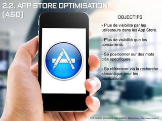 2.2. APP STORE OPTIMISATION
(ASO) OBJECTIFS
- Plus de visibilité par les
utilisateurs dans les App Store.
- Plus de visibilité que les
concurrents.
- Se positionner sur des mots
clés spécifiques.
- Se référencer via la recherche
sémantique pour les
applications.
LES GUIDES DU MARKETING MOBILE: MMA France - http://www.mmaf.fr/
 