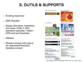 3. OUTILS & SUPPORTS
- Emailing responsive
- SMS Cliquable
- Display: Bannières, Interstitiels,
rich media, HTML 5, OPS -
opérations spéciales / Vidéos –
CPD (coût par Download)
- Affiliation
- Réseaux sociaux (intra app et
ext, Appcenter(Facebook),
facebook connect)
LES GUIDES DU MARKETING MOBILE: MMA France - http://www.mmaf.fr/
 