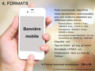 4. FORMATS
- Poids recommandé : max 30 Ko
- Tailles des bannières recommandées
pour une meilleure adaptation aux
différentes tailles d’écran :
- Feature phone : 120x20 (< 3 ko) ;
168x28 (< 4 ko) ; 216x36 (< 5 ko)
- Smartphone : 300x50 (< 15 ko) ;
320x50 (< 30 ko)
- Smartphone haute résolution : sur une
homothétie du 320x50 (ex : 640x100)
- Cliquable : oui
- Type de fichier : gif, png, gif animé
- Rich Media / HTML5 : oui
- Emplacement : libre, au choix de
l’éditeur
Bannière
mobile
 Format dominant smartphone : 320 x 50
LES GUIDES DU MARKETING MOBILE : MMA France - http://www.mmaf.fr/
 
