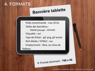 4. FORMATS
- Poids recommandé : max 50 Ko
- Tailles des bannières :
- 768x90 (paysage : 1024x90)
- Cliquable : oui
- Type de fichier : gif, png, gif animé
- Rich Media / HTML5 : oui
- Emplacement : libre, au choix de
l’éditeur
LES GUIDES DU MARKETING MOBILE : MMA France - http://www.mmaf.fr/
 
