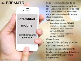 4. FORMATS - Poids recommandé : max 35 Ko
- Durée recommandée : max 3 sec.
(ex : 5 sec. entre lancement de l’app
et ouverture effective de celle-ci)
et/ou avec une croix de fermeture
claire et accessible
- Tailles des interstitiels:
- Smartphone portrait : 320x480
- Smartphone paysage : 480x320
- Smartphone haute résolution
portrait : 640x960
- Smartphone haute résolution
paysage : 960x640
- Cliquable : oui
- Type de fichier : gif, png, gif animé
- Rich Media / HTML5 : oui
- Son : oui (coupé au lancement)
- Emplacement : au choix de l’éditeur
(principalement en ouverture
d’application)
Interstitiel
mobile
Format dominant :
320 x 480
LES GUIDES DU MARKETING MOBILE : MMA France - http://www.mmaf.fr/
 