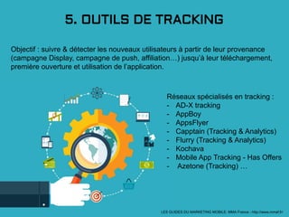 5. OUTILS DE TRACKING
Objectif : suivre & détecter les nouveaux utilisateurs à partir de leur provenance
(campagne Display, campagne de push, affiliation…) jusqu’à leur téléchargement,
première ouverture et utilisation de l’application.
LES GUIDES DU MARKETING MOBILE: MMA France - http://www.mmaf.fr/
Réseaux spécialisés en tracking :
- AD-X tracking
- AppBoy
- AppsFlyer
- Capptain (Tracking & Analytics)
- Flurry (Tracking & Analytics)
- Kochava
- Mobile App Tracking - Has Offers
- Azetone (Tracking) …
 