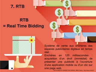 7. RTB
Système de vente aux enchères des
espaces publicitaires digitaux en temps
réel.
Enchères en 120 millisecondes :
acquisition d’un droit (immédiat) de
présenter une publicité à l’ouverture
d’une application mobile ou d’un clic sur
une page web.
LES GUIDES DU MARKETING MOBILE: MMA France - http://www.mmaf.fr/
RTB
= Real Time Bidding
 