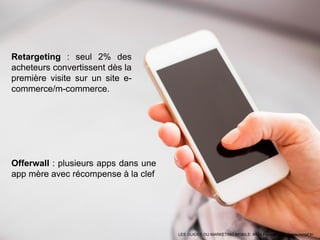 LES GUIDES DU MARKETING MOBILE: MMA France - http://www.mmaf.fr/
Offerwall : plusieurs apps dans une
app mère avec récompense à la clef
Retargeting : seul 2% des
acheteurs convertissent dès la
première visite sur un site e-
commerce/m-commerce.
 