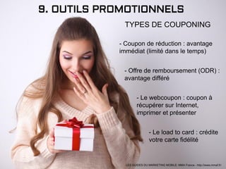 9. OUTILS PROMOTIONNELS
TYPES DE COUPONING
- Coupon de réduction : avantage
immédiat (limité dans le temps)
- Offre de remboursement (ODR) :
avantage différé
- Le webcoupon : coupon à
récupérer sur Internet,
imprimer et présenter
- Le load to card : crédite
votre carte fidélité
LES GUIDES DU MARKETING MOBILE: MMA France - http://www.mmaf.fr/
 