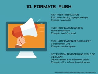10. FORMATS PUSH
RICH PUSH NOTIFICATION
Rich push + landing page par exemple
Exemple : promotion
PUSH NOTIFICATION SONORE
Fichier son associé
Exemple : bruit d’un sport
PUSH NOTIFICATION GÉO-LOCALISÉE
Consentement GPS
Exemple : sortie magasin
NOTIFICATION TRIGGER DANS CYCLE DE
VIE CLIENT
Déclenchement à un évènement précis
Exemple : J-3 – J-1 avant un évènement
LES GUIDES DU MARKETING MOBILE: MMA France - http://www.mmaf.fr/
 