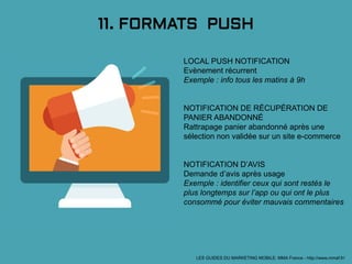 11. FORMATS PUSH
LES GUIDES DU MARKETING MOBILE: MMA France - http://www.mmaf.fr/
LOCAL PUSH NOTIFICATION
Evènement récurrent
Exemple : info tous les matins à 9h
NOTIFICATION DE RÉCUPÉRATION DE
PANIER ABANDONNÉ
Rattrapage panier abandonné après une
sélection non validée sur un site e-commerce
NOTIFICATION D’AVIS
Demande d’avis après usage
Exemple : identifier ceux qui sont restés le
plus longtemps sur l’app ou qui ont le plus
consommé pour éviter mauvais commentaires
 