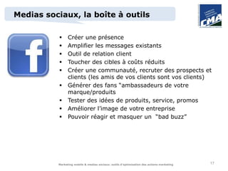 Medias sociaux, la boîte à outils

               Créer une présence
               Amplifier les messages existants
               Outil de relation client
               Toucher des cibles à coûts réduits
               Créer une communauté, recruter des prospects et
                clients (les amis de vos clients sont vos clients)
               Générer des fans “ambassadeurs de votre
                marque/produits
               Tester des idées de produits, service, promos
               Améliorer l’image de votre entreprise
               Pouvoir réagir et masquer un “bad buzz”




          Marketing mobile & medias sociaux: outils d’optimisation des actions marketing   17
 