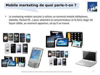 Mobile marketing de quoi parle-t-on ?


• Le marketing mobile consiste à utiliser un terminal mobile (téléphone,
  tablette, Pocket PC…) pour atteindre le consommateur et le faire réagir de
  façon ciblée, au moment opportun, où qu’il se trouve.




              Marketing mobile & medias sociaux: outils d’optimisation des actions marketing   11
 