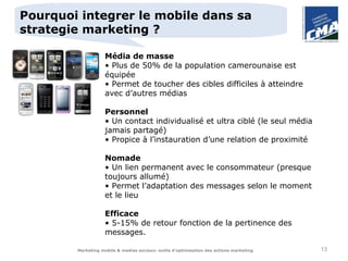 Pourquoi integrer le mobile dans sa
strategie marketing ?

                    Média de masse
                    • Plus de 50% de la population camerounaise est
                    équipée
                    • Permet de toucher des cibles difficiles à atteindre
                    avec d’autres médias

                    Personnel
                    • Un contact individualisé et ultra ciblé (le seul média
                    jamais partagé)
                    • Propice à l’instauration d’une relation de proximité

                    Nomade
                    • Un lien permanent avec le consommateur (presque
                    toujours allumé)
                    • Permet l’adaptation des messages selon le moment
                    et le lieu

                    Efficace
                    • 5-15% de retour fonction de la pertinence des
                    messages.

        Marketing mobile & medias sociaux: outils d’optimisation des actions marketing   13
 