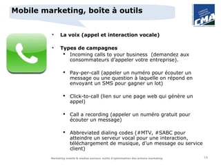 Mobile marketing, boîte à outils


         •     La voix (appel et interaction vocale)

         •     Types de campagnes
                 Incoming calls to your business (demandez aux
                  consommateurs d’appeler votre entreprise).

                  Pay-per-call (appeler un numéro pour écouter un
                   message ou une question à laquelle on répond en
                   envoyant un SMS pour gagner un lot)

                  Click-to-call (lien sur une page web qui génère un
                   appel)

                  Call a recording (appeler un numéro gratuit pour
                   écouter un message)

                  Abbreviated dialing codes (#MTV, #SABC pour
                   atteindre un serveur vocal pour une interaction,
                   téléchargement de musique, d’un message ou service
                   client)
         Marketing mobile & medias sociaux: outils d’optimisation des actions marketing   14
 