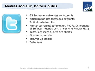 Medias sociaux, boîte à outils

                      S’informer et suivre ses conccurents
                      Amplification des messages existants
                      Outil de relation client
                      Alerter ses clients (promotion, nouveaux produits
                       et services, retards ou changements d’horaires…)
                      Tester des idées auprès des clients
                      Fidéliser et vendre
                      Trouver un emploi
                      Collaborer




        Marketing mobile & medias sociaux: outils d’optimisation des actions marketing   18
 