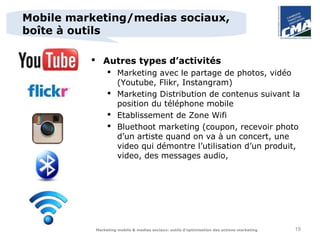 Mobile marketing/medias sociaux,
boîte à outils

           Autres types d’activités
                 Marketing avec le partage de photos, vidéo
                  (Youtube, Flikr, Instangram)
                 Marketing Distribution de contenus suivant la
                  position du téléphone mobile
                 Etablissement de Zone Wifi
                 Bluethoot marketing (coupon, recevoir photo
                  d’un artiste quand on va à un concert, une
                  video qui démontre l’utilisation d’un produit,
                  video, des messages audio,




           Marketing mobile & medias sociaux: outils d’optimisation des actions marketing   19
 