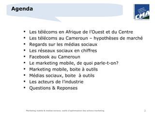 Agenda



         Les télécoms en Afrique de l’Ouest et du Centre
         Les télécoms au Cameroun – hypothèses de marché
         Regards sur les médias sociaux
         Les réseaux sociaux en chiffres
         Facebook au Cameroun
         Le marketing mobile, de quoi parle-t-on?
         Marketing mobile, boite à outils
         Médias sociaux, boite à outils
         Les acteurs de l’industrie
         Questions & Reponses




       Marketing mobile & medias sociaux: outils d’optimisation des actions marketing   2
 