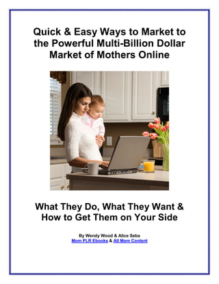 Quick & Easy Ways to Market to
the Powerful Multi-Billion Dollar
   Market of Mothers Online




What They Do, What They Want &
 How to Get Them on Your Side
          By Wendy Wood & Alice Seba
        Mom PLR Ebooks & All Mom Content
 