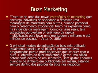 Buzz Marketing "Trata-se de uma das novas  estratégias  de marketing  que encoraja indivíduos da sociedade a repassar uma mensagem de marketing para outros, criando potencial para o crescimento exponencial tanto na exposição como na influência da mensagem. Como os vírus reais, tais estratégias aproveitam o fenômeno da rápida multiplicação para levar uma mensagem a milhares e até milhões de pessoas" - Artur D. Little. O principal modelo de aplicação do buzz mkt utilizado atualmente baseia-se na idéia de encontrar alvos programados para o produto/serviço que se quer criar o buzz. O objetivo do buzz marketing é gerar uma sólida notoriedade dentro de um segmento, sem gastar enormes quantias de dinheiro em publicidade em massa, estando sempre dentro dos padrões da ética nos negócios.  