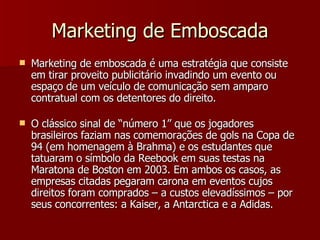 Marketing de Emboscada Marketing de emboscada é uma estratégia que consiste em tirar proveito publicitário invadindo um evento ou espaço de um veículo de comunicação sem amparo contratual com os detentores do direito. O clássico sinal de “número 1” que os jogadores brasileiros faziam nas comemorações de gols na Copa de 94 (em homenagem à Brahma) e os estudantes que tatuaram o símbolo da Reebook em suas testas na Maratona de Boston em 2003. Em ambos os casos, as empresas citadas pegaram carona em eventos cujos direitos foram comprados – a custos elevadíssimos – por seus concorrentes: a Kaiser, a Antarctica e a Adidas.  