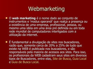 Webmarketing O  web marketing  é o nome dado ao conjunto de instrumentos e 'modus operandi' que realça a presença ou a existência de uma empresa, profissional, pessoa, ou mesmo uma idéia em uma área pré definida ou em toda rede mundial de computadores interligados com a utilização da internet. É fundamental a divulgação de sites nos buscadores, razão que, somente cerca de 20% a 25% de tudo que existe na WEB é publicada nos buscadores, e são responsáveis pela maioria de acessos aos sites. Para isso, os profissionais da WEB cadastram seus sites em diversos tipos de Buscadores, entre elas,  Site de  Busca ,  Guia  Local  e  Guia  de  Busca  Local . 