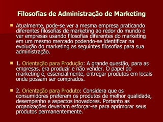 Filosofias de Administração de Marketing Atualmente, pode-se ver a mesma empresa praticando diferentes filosofias de marketing ao redor do mundo e ver empresas usando filosofias diferentes do marketing em um mesmo mercado podendo-se identificar na evolução do marketing as seguintes filosofias para sua administração. 1.  Orientação   para   Produção : A grande questão, para as empresas, era produzir e não vender. O papel do marketing é, essencialmente, entregar produtos em locais onde possam ser comprados.  2.  Orientação   para   Produto : Considera que os consumidores preferem os produtos de melhor qualidade, desempenho e aspectos inovadores. Portanto as organizações deveriam esforçar-se para aprimorar seus produtos permanentemente.  