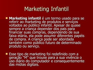 Marketing Infantil Marketing infantil  é um termo usado para se referir ao marketing de produtos e serviços voltados ao público infantil. Apesar de quase sempre a criança depender dos pais para financiar suas compras, dependendo de sua faixa etária, ela pode assumir diferentes papéis de compra. A criança pode ser abordada também como público futuro de determinado produto ou serviço.  Esse tipo de marketing foi redefinido com a geração “M” que trouxe para a sua vivência o uso diário do computador e consequentemente das mídias digitais. 
