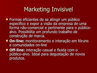 Marketing Invisivel Formas eficientes de se atingir um público específico e expor a visão da empresa de uma forma não-comercial e pertinente para o público-alvo. Possibilita um profundo trabalho de construção de marca. On-line:  monitoramento e interação em fóruns e comunidades on-line Off-line:  interação casual e fluida com o público-alvo. Ideal para degustação de novos produtos.  