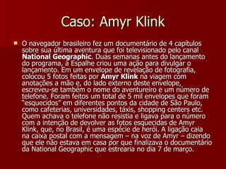 Caso: Amyr Klink O navegador brasileiro fez um documentário de 4 capítulos sobre sua última aventura que foi televisionado pelo canal  National Geographic . Duas semanas antes do lançamento do programa, a Espalhe criou uma ação para divulgar o lançamento. Em um envelope de revelação de fotografia, colocou 5 fotos feitas por  Amyr Klink  na viagem com anotações a mão e, do lado externo deste envelope, escreveu-se também o nome do aventureiro e um número de telefone. Foram feitos um total de 5 mil envelopes que foram “esquecidos” em diferentes pontos da cidade de São Paulo, como cafeterias, universidades, táxis, shopping centers etc. Quem achava o telefone não resistia e ligava para o número com a intenção de devolver as fotos esquecidas de Amyr Klink, que, no Brasil, é uma espécie de herói. A ligação caia na caixa postal com a mensagem – na voz de Amyr – dizendo que ele não estava em casa por que finalizava o documentário da National Geographic que estrearia no dia 7 de março.   