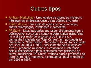Outros tipos Ambush Marketing  - Uma equipe de atores se mistura e interage nos ambientes onde o seu público alvo está.  Teatro de rua  - Por meio de ações de corpo-a-corpo, shows relâmpagos, instalações e passeatas. PR Stunt  - fatos inusitados que falam diretamente com o público-alvo, no corpo a corpo, e potencializa estes fatos na mídia por meio de assessoria de imprensa. A campanha intitulada de "Real Curves", em português foi chamada de "Real Beleza". Inovadora, foi muito celebrada nos anos de 2004 e 2005, não somente pela direção de arte ou produção milionária. A campanha é referência pela autenticidade e pela exploração com perfeição do termo publicitário "PR Stunt", voltada para a promoção da auto-estima das mulheres. A campanha ainda permanece em 2006 e 2007.  