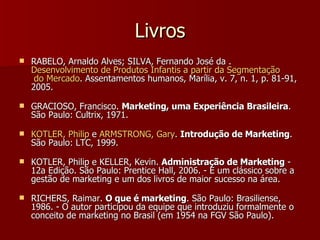 Livros RABELO, Arnaldo Alves; SILVA, Fernando José da .  Desenvolvimento  de  Produtos   Infantis  a  partir  da  Segmentação  do Mercado . Assentamentos humanos, Marília, v. 7, n. 1, p. 81-91, 2005.  GRACIOSO, Francisco.  Marketing, uma Experiência Brasileira . São Paulo: Cultrix, 1971.  KOTLER, Philip  e  ARMSTRONG, Gary .  Introdução de Marketing . São Paulo: LTC, 1999.  KOTLER, Philip e KELLER, Kevin.  Administração de Marketing  - 12a Edição. São Paulo: Prentice Hall, 2006. - É um clássico sobre a gestão de marketing e um dos livros de maior sucesso na área.  RICHERS, Raimar.  O que é marketing . São Paulo: Brasiliense, 1986. - O autor participou da equipe que introduziu formalmente o conceito de marketing no Brasil (em 1954 na FGV São Paulo).  