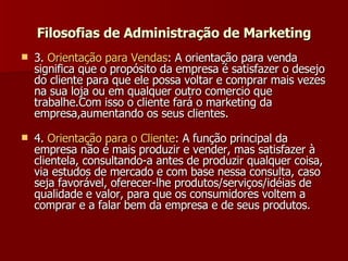 3.  Orientação   para   Vendas : A orientação para venda significa que o propósito da empresa é satisfazer o desejo do cliente para que ele possa voltar e comprar mais vezes na sua loja ou em qualquer outro comercio que trabalhe.Com isso o cliente fará o marketing da empresa,aumentando os seus clientes.  4.  Orientação   para  o  Cliente : A função principal da empresa não é mais produzir e vender, mas satisfazer à clientela, consultando-a antes de produzir qualquer coisa, via estudos de mercado e com base nessa consulta, caso seja favorável, oferecer-lhe produtos/serviços/idéias de qualidade e valor, para que os consumidores voltem a comprar e a falar bem da empresa e de seus produtos.   Filosofias de Administração de Marketing 