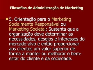 Filosofias de Administração de Marketing 5. Orientação para o  Marketing  Socialmente   Responsável  ou  Marketing Societal : Sustenta que a organização deve determinar as necessidades, desejos e interesses do mercado-alvo e então proporcionar aos clientes um valor superior de forma a manter ou melhorar o bem-estar do cliente e da sociedade.  