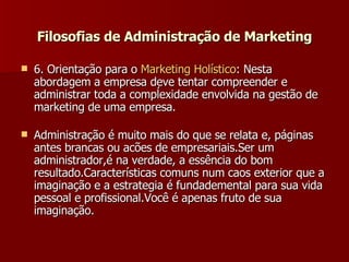 6. Orientação para o  Marketing  Holístico : Nesta abordagem a empresa deve tentar compreender e administrar toda a compĺexidade envolvida na gestão de marketing de uma empresa.  Administração é muito mais do que se relata e, páginas antes brancas ou acões de empresariais.Ser um administrador,é na verdade, a essência do bom resultado.Características comuns num caos exterior que a imaginação e a estrategia é fundademental para sua vida pessoal e profissional.Você é apenas fruto de sua imaginação. Filosofias de Administração de Marketing 