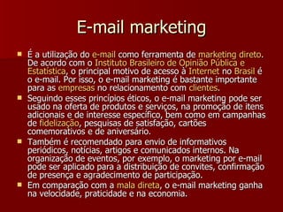 E-mail marketing É a utilização do  e-mail  como ferramenta de  marketing  direto . De acordo com o  Instituto   Brasileiro  de  Opinião   Pública  e  Estatística , o principal motivo de acesso à  Internet  no  Brasil  é o e-mail. Por isso, o e-mail marketing é bastante importante para as  empresas  no relacionamento com  clientes .  Seguindo esses princípios éticos, o e-mail marketing pode ser usado na oferta de produtos e serviços, na promoção de itens adicionais e de interesse específico, bem como em campanhas de  fidelização , pesquisas de satisfação, cartões comemorativos e de aniversário. Também é recomendado para envio de informativos periódicos, notícias, artigos e comunicados internos. Na organização de eventos, por exemplo, o marketing por e-mail pode ser aplicado para a distribuição de convites, confirmação de presença e agradecimento de participação. Em comparação com a  mala   direta , o e-mail marketing ganha na velocidade, praticidade e na economia.   