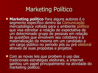 Marketing Político Marketing político  Para alguns autores é o segmento específico dentro da  Comunicação  mercadológica voltada para o ambiente  político  que visa estreitar a relação de expectativa de um determinado grupo de pessoas em relação às questões que envolvem seu cotidiano e a materialização da mesma em um candidato a um cargo público no período pós ou pré  eleitoral  através de suas propostas e projetos.  Com as novas leis que proibem o uso das tradicionais estratégias eleitorais, a Internet ganhou um papel principalmente na atividade do marketing político. 
