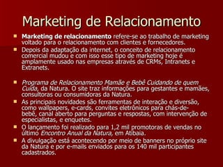 Marketing de Relacionamento Marketing de relacionamento  refere-se ao trabalho de marketing voltado para o relacionamento com clientes e fornecedores.  Depois da adaptação da internet, o conceito de relacionamento comercial mudou e com isso esse tipo de marketing hoje é amplamente usado nas empresas através de CRMs, Intranets e Extranets. Programa de Relacionamento Mamãe e Bebê Cuidando de quem Cuida , da Natura. O site traz informações para gestantes e mamães, consultoras ou consumidoras da Natura.  As principais novidades são ferramentas de interação e diversão, como wallpapers, e-cards, convites eletrônicos para chás-de-bebê, canal aberto para perguntas e respostas, com intervenção de especialistas, e enquetes. O lançamento foi realizado para 1,2 mil promotoras de vendas no último  Encontro Anual da Natura,  em Atibaia .   A divulgação está acontecendo por meio de banners no próprio site da Natura e por e-mails enviados para os 140 mil participantes cadastrados. 