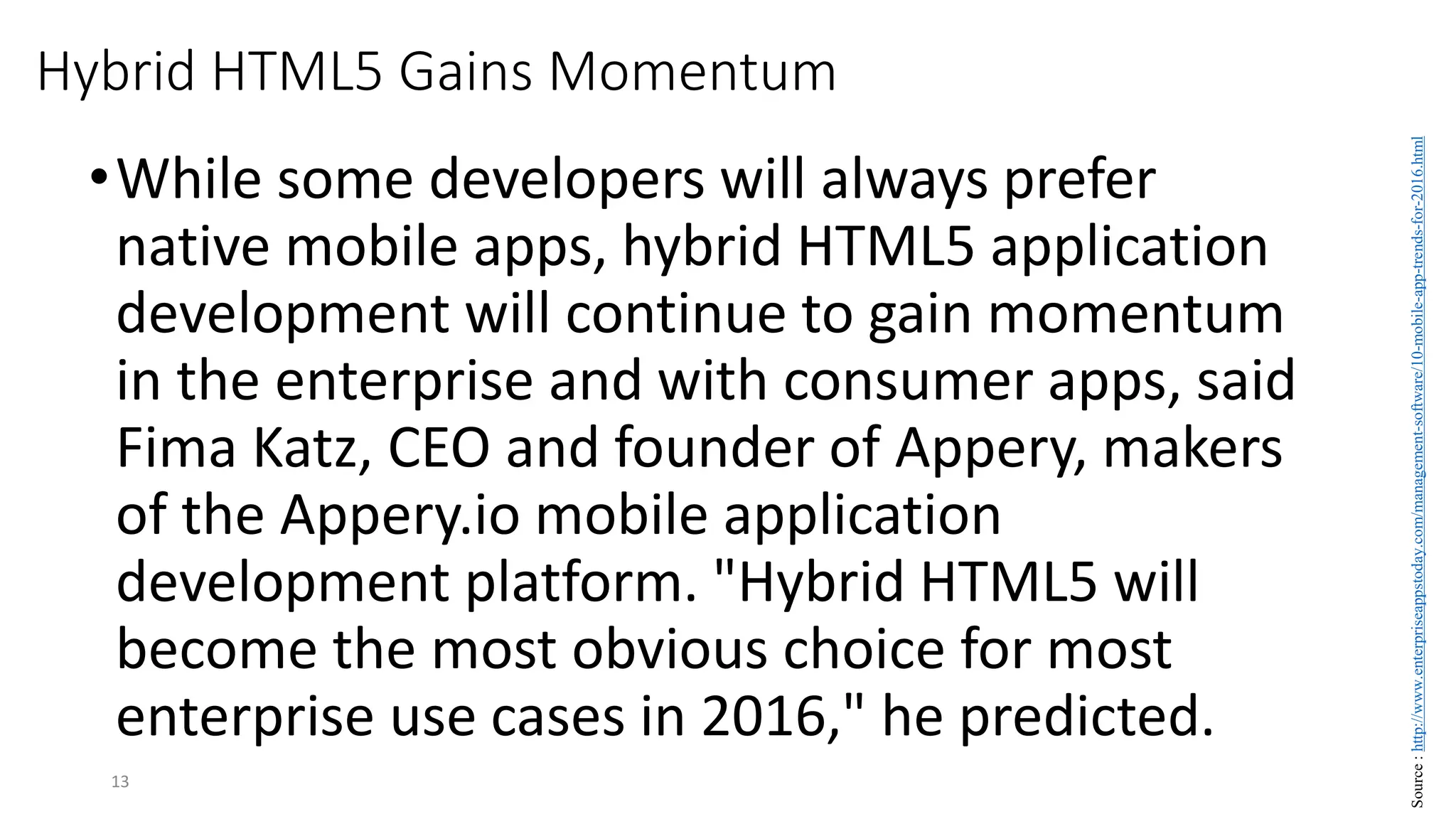 Hybrid HTML5 Gains Momentum
•While some developers will always prefer
native mobile apps, hybrid HTML5 application
development will continue to gain momentum
in the enterprise and with consumer apps, said
Fima Katz, CEO and founder of Appery, makers
of the Appery.io mobile application
development platform. "Hybrid HTML5 will
become the most obvious choice for most
enterprise use cases in 2016," he predicted.
13
Source
:
http://www.enterpriseappstoday.com/management-software/10-mobile-app-trends-for-2016.html
 