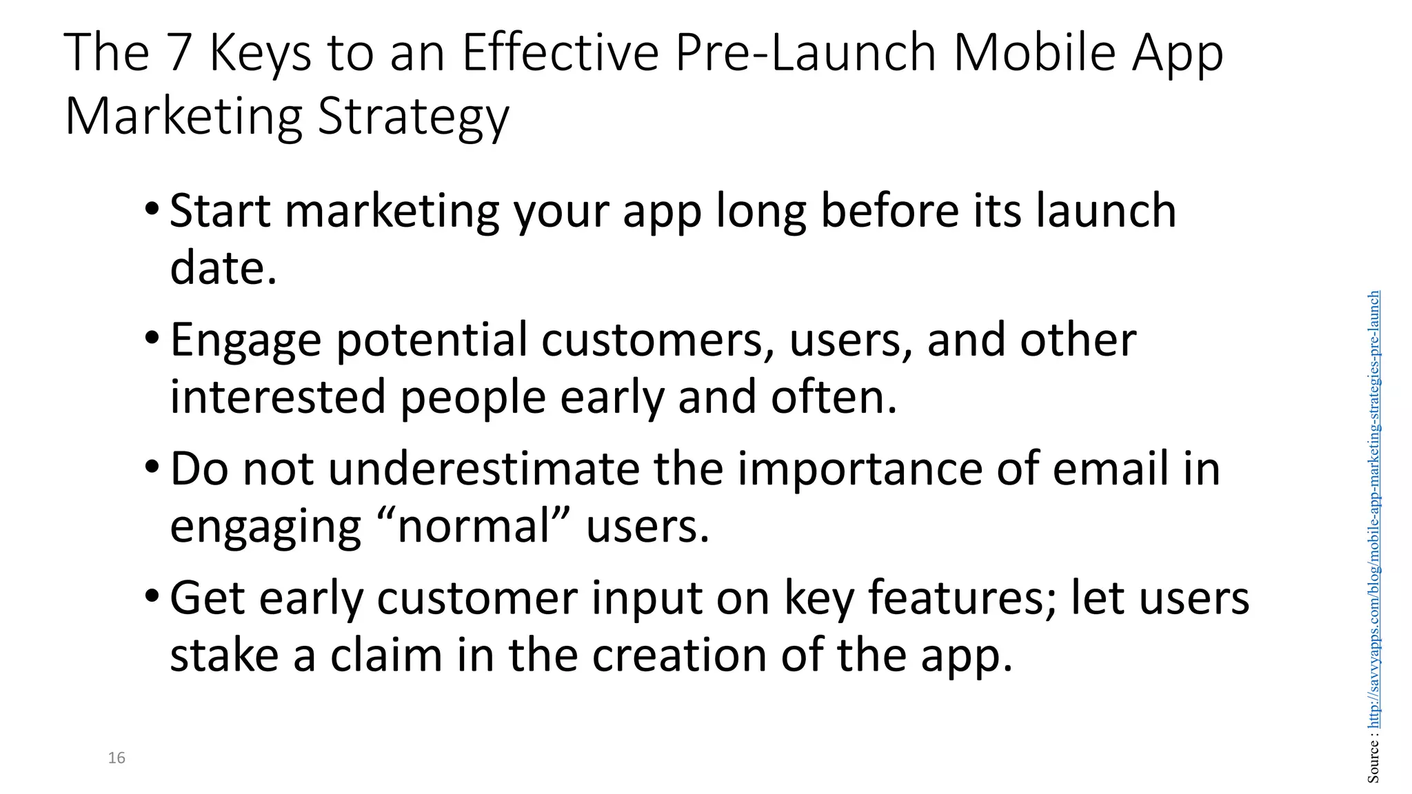 The 7 Keys to an Effective Pre-Launch Mobile App
Marketing Strategy
•Start marketing your app long before its launch
date.
•Engage potential customers, users, and other
interested people early and often.
•Do not underestimate the importance of email in
engaging “normal” users.
•Get early customer input on key features; let users
stake a claim in the creation of the app.
16
Source
:
http://savvyapps.com/blog/mobile-app-marketing-strategies-pre-launch
 