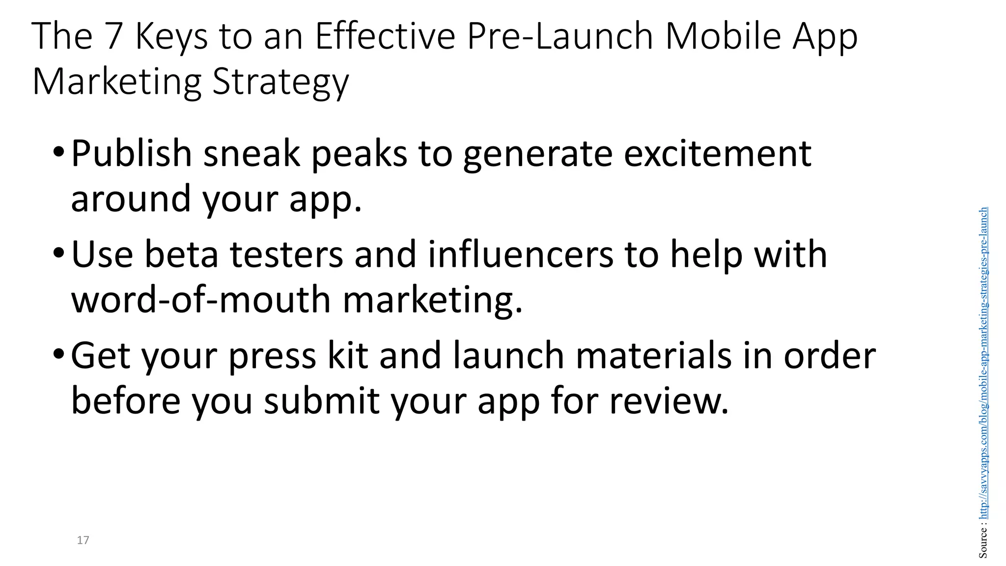 •Publish sneak peaks to generate excitement
around your app.
•Use beta testers and influencers to help with
word-of-mouth marketing.
•Get your press kit and launch materials in order
before you submit your app for review.
17
The 7 Keys to an Effective Pre-Launch Mobile App
Marketing Strategy
Source
:
http://savvyapps.com/blog/mobile-app-marketing-strategies-pre-launch
 