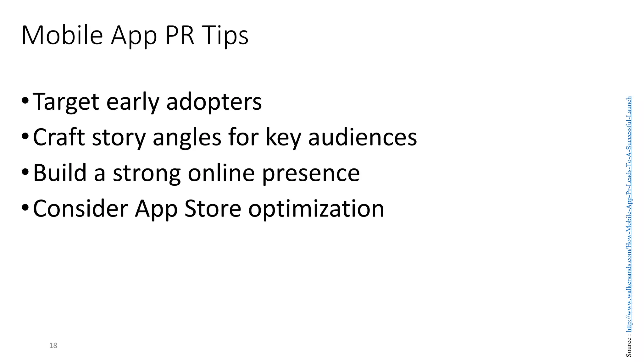 Mobile App PR Tips
•Target early adopters
•Craft story angles for key audiences
•Build a strong online presence
•Consider App Store optimization
18
Source
:
http://www.walkersands.com/How-Mobile-App-Pr-Leads-To-A-Successful-Launch
 
