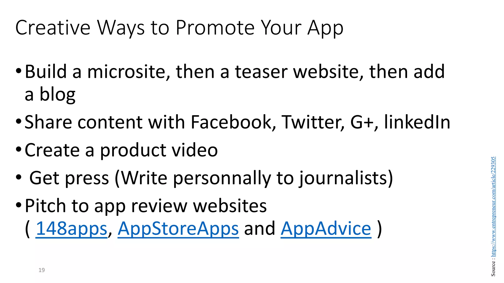 Creative Ways to Promote Your App
•Build a microsite, then a teaser website, then add
a blog
•Share content with Facebook, Twitter, G+, linkedIn
•Create a product video
• Get press (Write personnally to journalists)
•Pitch to app review websites
( 148apps, AppStoreApps and AppAdvice )
19
Source
:
https://www.entrepreneur.com/article/229305
 