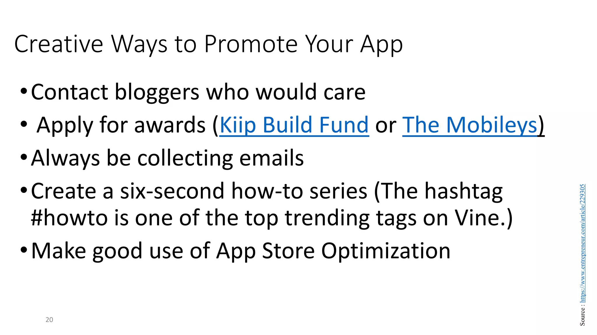 Creative Ways to Promote Your App
•Contact bloggers who would care
• Apply for awards (Kiip Build Fund or The Mobileys)
•Always be collecting emails
•Create a six-second how-to series (The hashtag
#howto is one of the top trending tags on Vine.)
•Make good use of App Store Optimization
20
Source
:
https://www.entrepreneur.com/article/229305
 