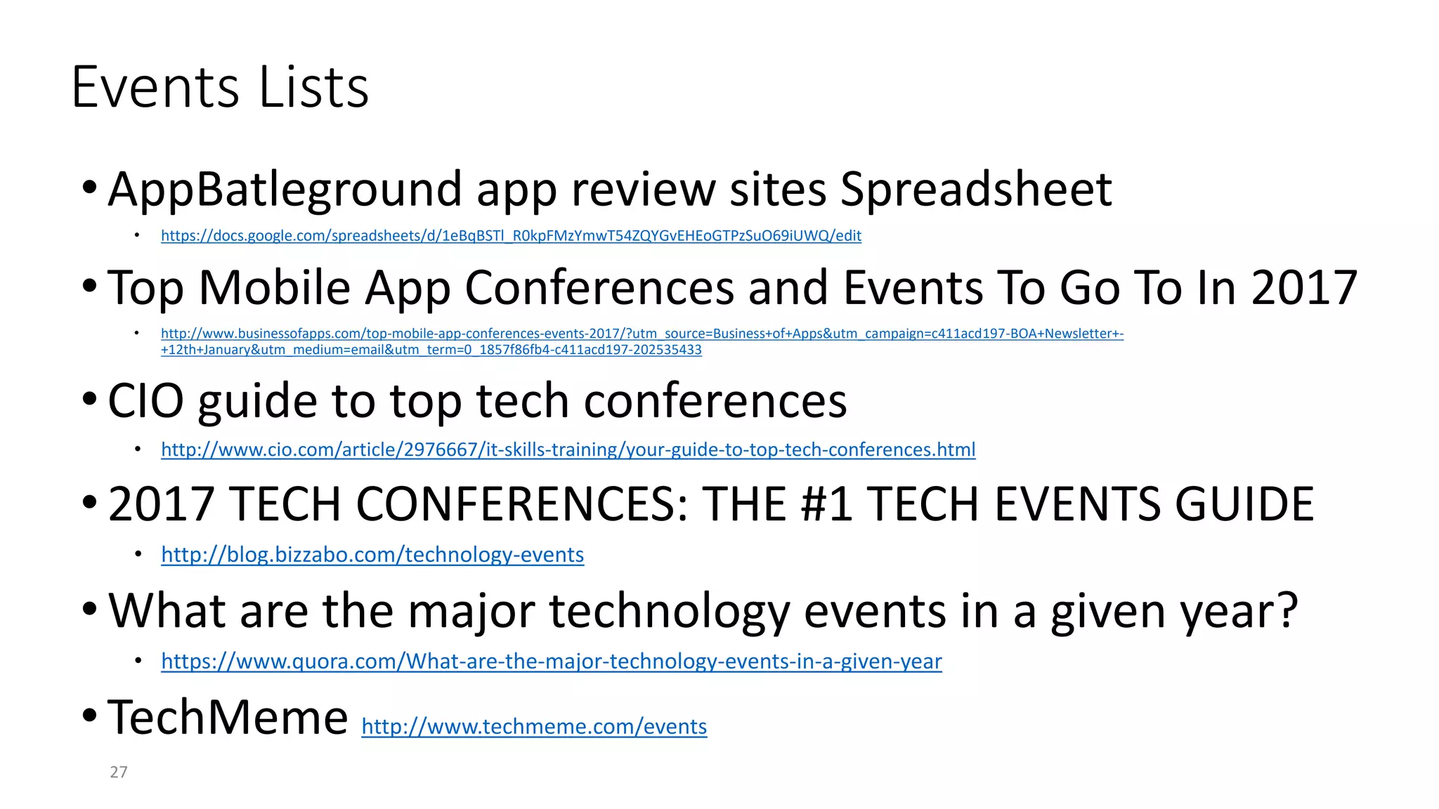 Events Lists
•AppBatleground app review sites Spreadsheet
• https://docs.google.com/spreadsheets/d/1eBqBSTl_R0kpFMzYmwT54ZQYGvEHEoGTPzSuO69iUWQ/edit
•Top Mobile App Conferences and Events To Go To In 2017
• http://www.businessofapps.com/top-mobile-app-conferences-events-2017/?utm_source=Business+of+Apps&utm_campaign=c411acd197-BOA+Newsletter+-
+12th+January&utm_medium=email&utm_term=0_1857f86fb4-c411acd197-202535433
•CIO guide to top tech conferences
• http://www.cio.com/article/2976667/it-skills-training/your-guide-to-top-tech-conferences.html
•2017 TECH CONFERENCES: THE #1 TECH EVENTS GUIDE
• http://blog.bizzabo.com/technology-events
•What are the major technology events in a given year?
• https://www.quora.com/What-are-the-major-technology-events-in-a-given-year
•TechMeme http://www.techmeme.com/events
27
 