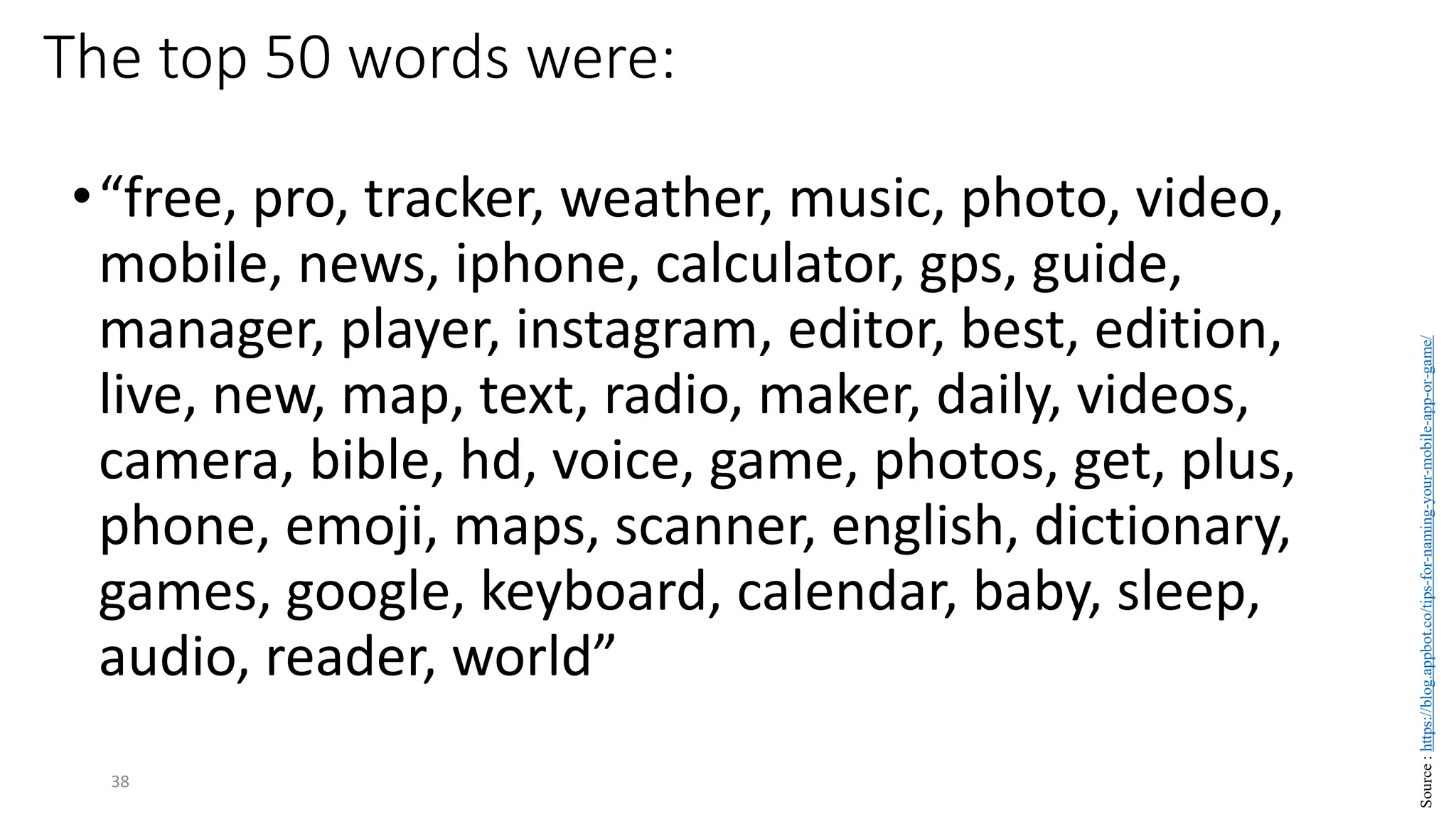 The top 50 words were:
•“free, pro, tracker, weather, music, photo, video,
mobile, news, iphone, calculator, gps, guide,
manager, player, instagram, editor, best, edition,
live, new, map, text, radio, maker, daily, videos,
camera, bible, hd, voice, game, photos, get, plus,
phone, emoji, maps, scanner, english, dictionary,
games, google, keyboard, calendar, baby, sleep,
audio, reader, world”
38
Source
:
https://blog.appbot.co/tips-for-naming-your-mobile-app-or-game/
 