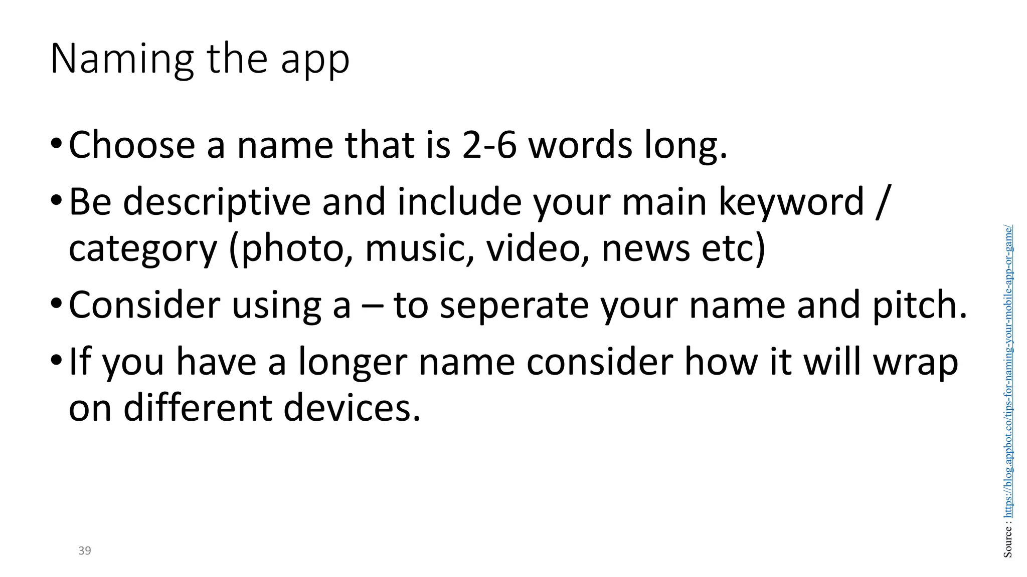 •Choose a name that is 2-6 words long.
•Be descriptive and include your main keyword /
category (photo, music, video, news etc)
•Consider using a – to seperate your name and pitch.
•If you have a longer name consider how it will wrap
on different devices.
39
Naming the app
Source
:
https://blog.appbot.co/tips-for-naming-your-mobile-app-or-game/
 
