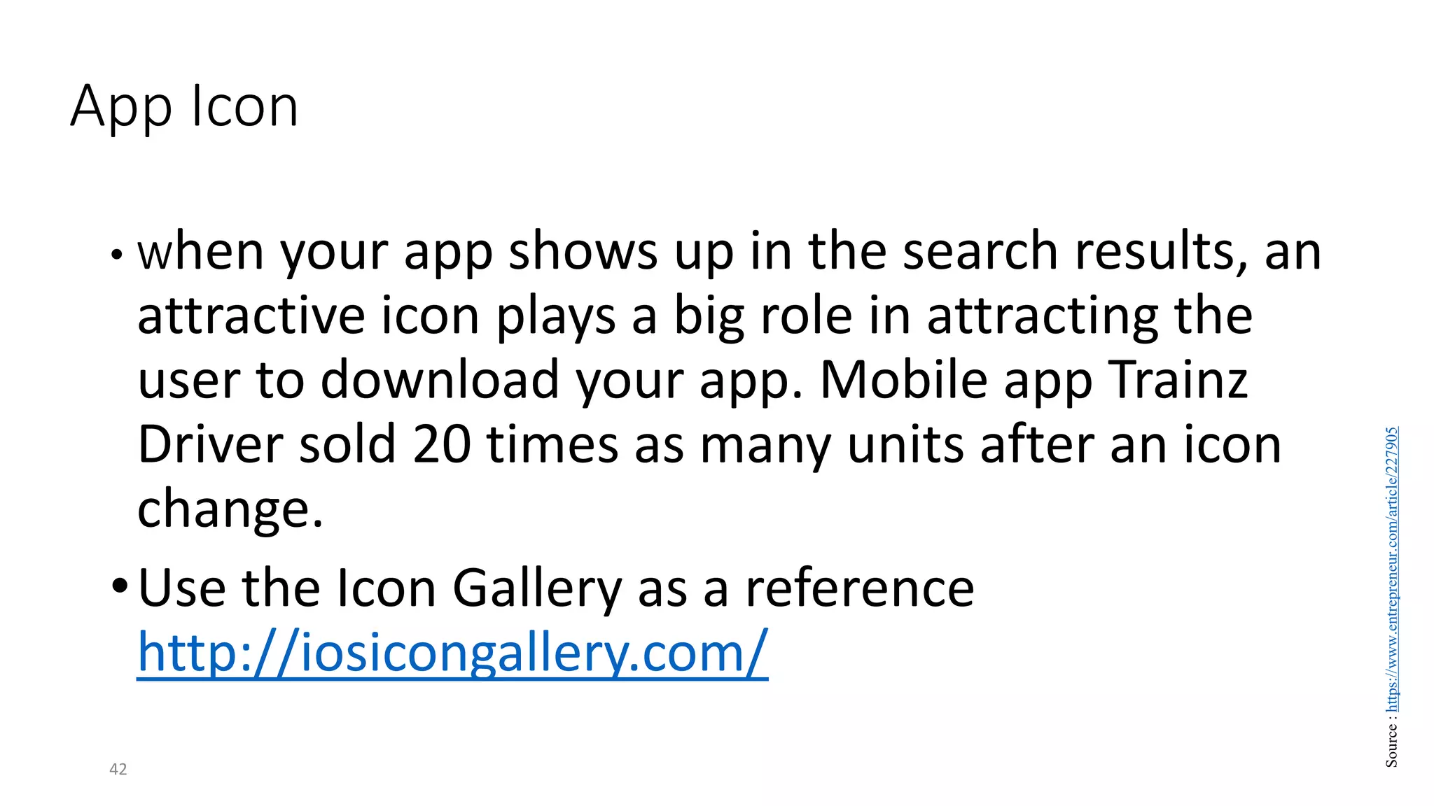 App Icon
• When your app shows up in the search results, an
attractive icon plays a big role in attracting the
user to download your app. Mobile app Trainz
Driver sold 20 times as many units after an icon
change.
•Use the Icon Gallery as a reference
http://iosicongallery.com/
42
Source
:
https://www.entrepreneur.com/article/227905
 