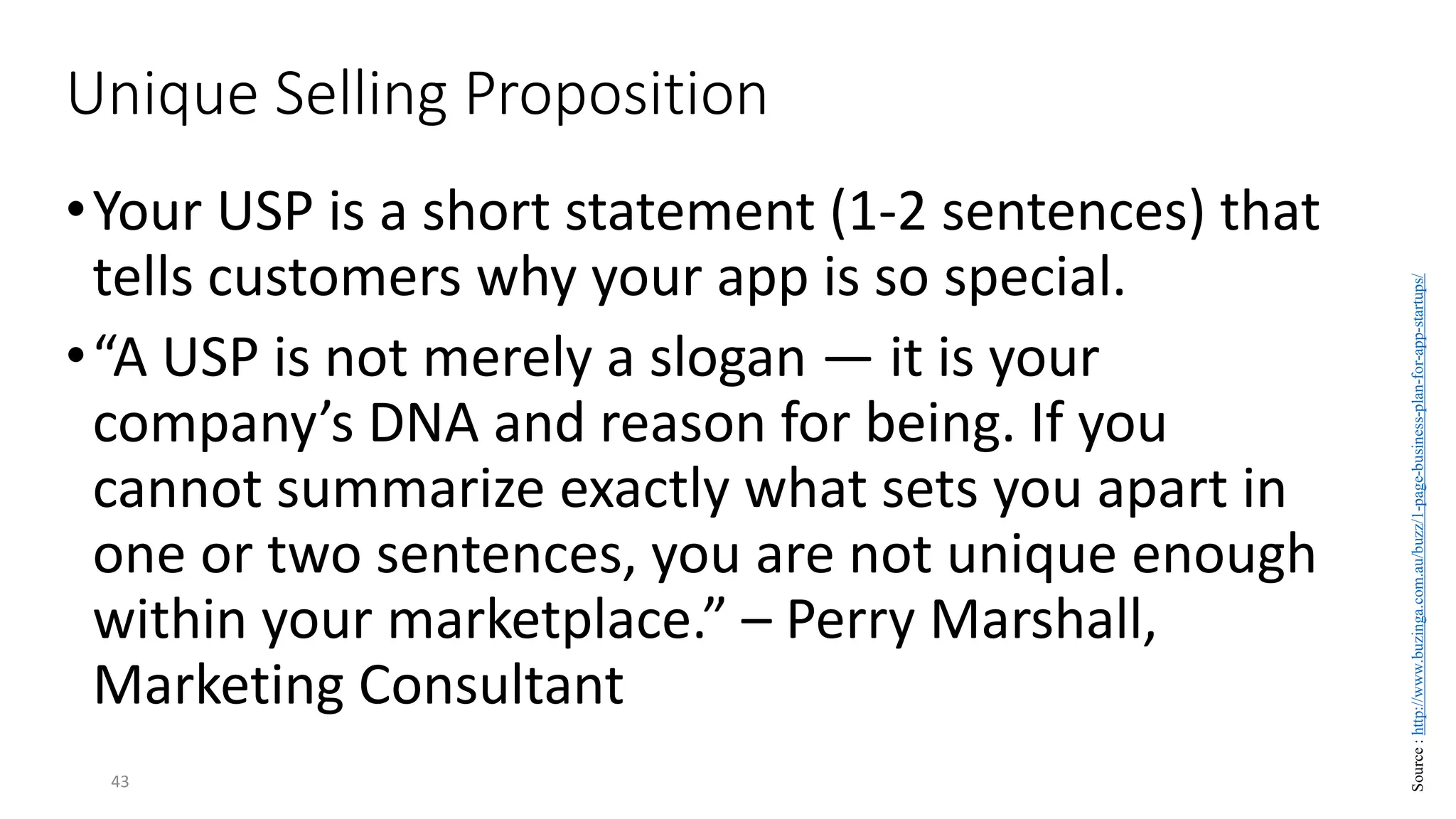 Unique Selling Proposition
•Your USP is a short statement (1-2 sentences) that
tells customers why your app is so special.
•“A USP is not merely a slogan — it is your
company’s DNA and reason for being. If you
cannot summarize exactly what sets you apart in
one or two sentences, you are not unique enough
within your marketplace.” – Perry Marshall,
Marketing Consultant
43
Source
:
http://www.buzinga.com.au/buzz/1-page-business-plan-for-app-startups/
 