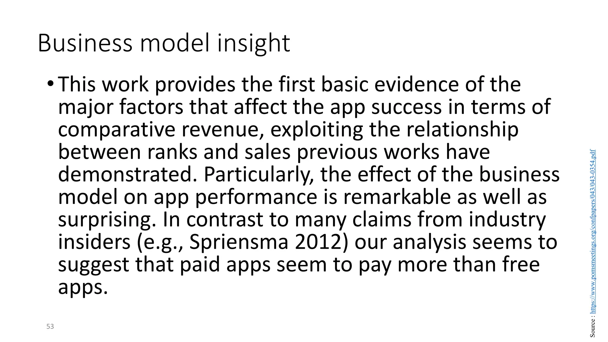 Business model insight
•This work provides the first basic evidence of the
major factors that affect the app success in terms of
comparative revenue, exploiting the relationship
between ranks and sales previous works have
demonstrated. Particularly, the effect of the business
model on app performance is remarkable as well as
surprising. In contrast to many claims from industry
insiders (e.g., Spriensma 2012) our analysis seems to
suggest that paid apps seem to pay more than free
apps.
53
Source
:
https://www.pomsmeetings.org/confpapers/043/043-0354.pdf
 