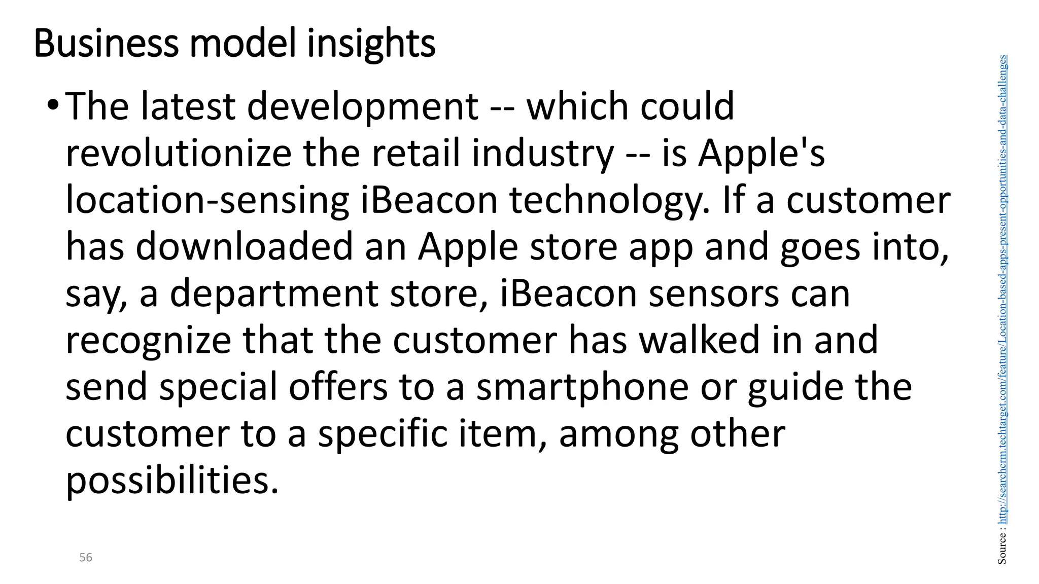 •The latest development -- which could
revolutionize the retail industry -- is Apple's
location-sensing iBeacon technology. If a customer
has downloaded an Apple store app and goes into,
say, a department store, iBeacon sensors can
recognize that the customer has walked in and
send special offers to a smartphone or guide the
customer to a specific item, among other
possibilities.
56
Business model insights
Source
:
http://searchcrm.techtarget.com/feature/Location-based-apps-present-opportunities-and-data-challenges
 