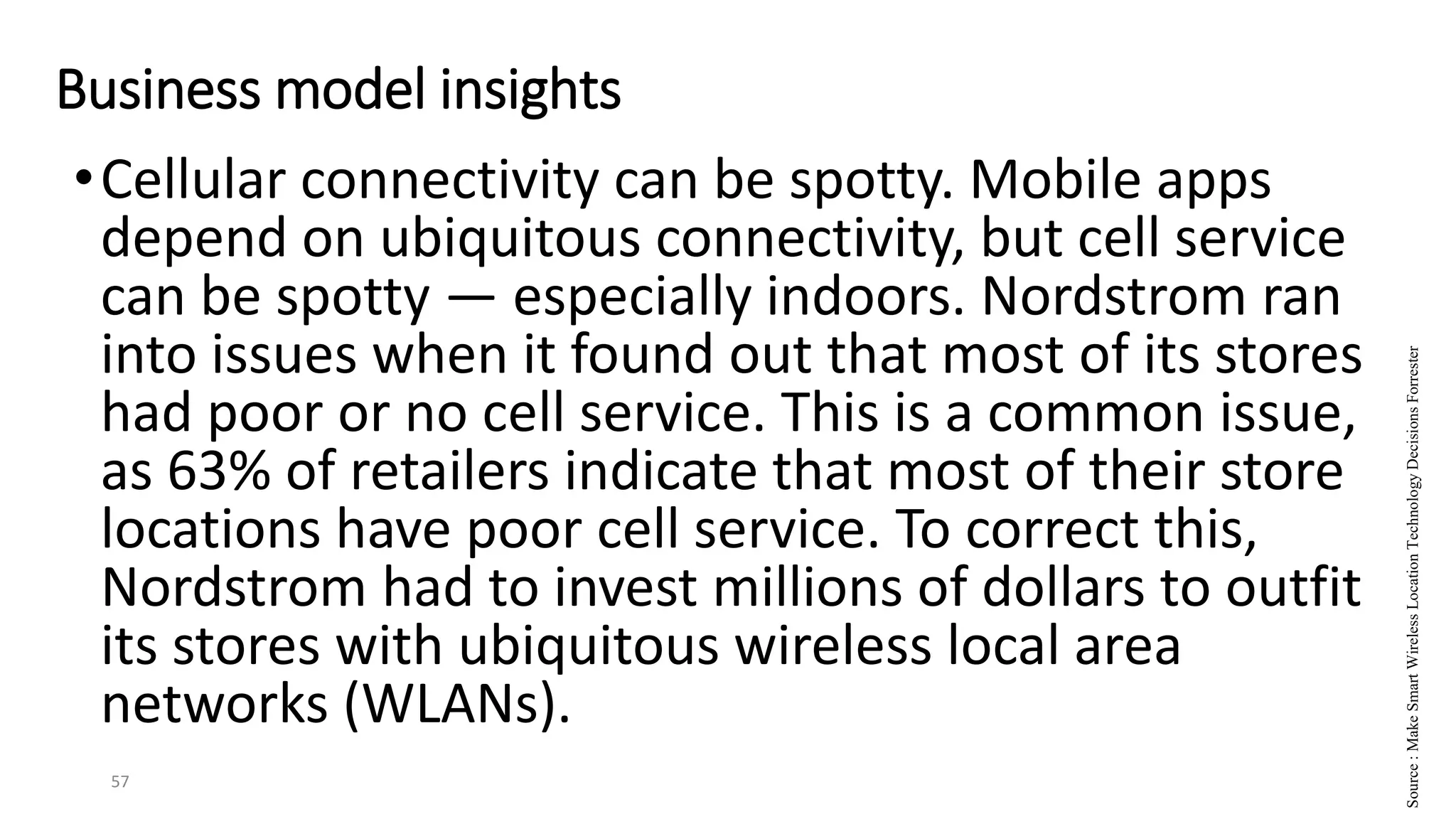 •Cellular connectivity can be spotty. Mobile apps
depend on ubiquitous connectivity, but cell service
can be spotty — especially indoors. Nordstrom ran
into issues when it found out that most of its stores
had poor or no cell service. This is a common issue,
as 63% of retailers indicate that most of their store
locations have poor cell service. To correct this,
Nordstrom had to invest millions of dollars to outfit
its stores with ubiquitous wireless local area
networks (WLANs).
57
Business model insights
Source
:
Make
Smart
Wireless
Location
Technology
Decisions
Forrester
 