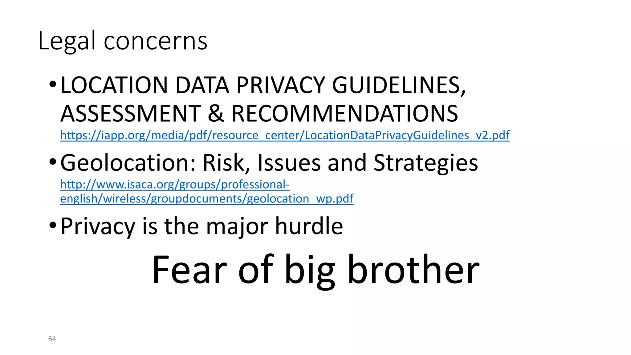 Legal concerns
•LOCATION DATA PRIVACY GUIDELINES,
ASSESSMENT & RECOMMENDATIONS
https://iapp.org/media/pdf/resource_center/LocationDataPrivacyGuidelines_v2.pdf
•Geolocation: Risk, Issues and Strategies
http://www.isaca.org/groups/professional-
english/wireless/groupdocuments/geolocation_wp.pdf
•Privacy is the major hurdle
Fear of big brother
64
 